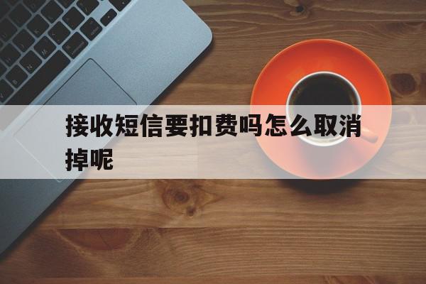 接收短信要扣费吗怎么取消掉呢 接收短信要扣费吗怎么取消掉呢