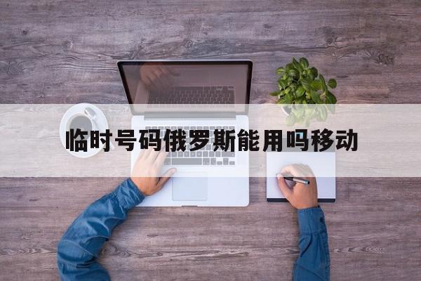 临时号码俄罗斯能用吗移动 临时号码俄罗斯能用吗移动