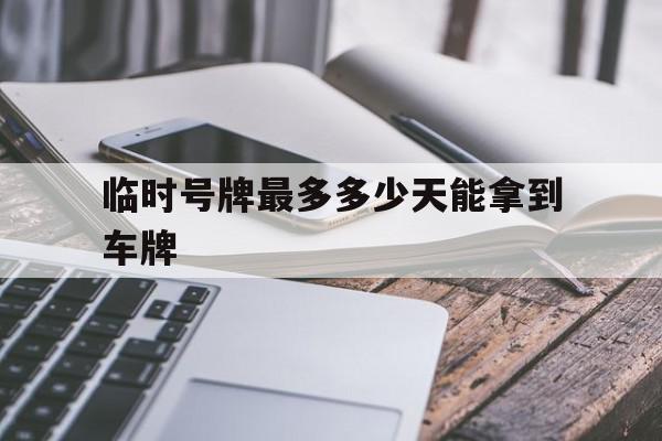 临时号牌最多多少天能拿到车牌 临时号牌最多多少天能拿到车牌