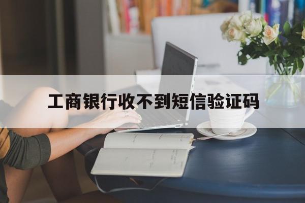 工商银行收不到短信验证码 工商银行收不到短信验证码