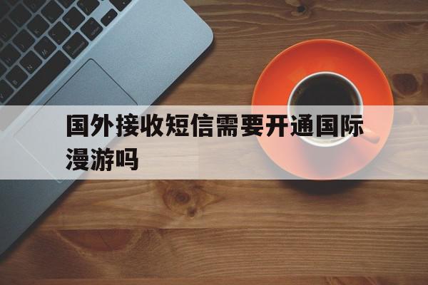 关于国外接收短信需要开通国际漫游吗的信息 关于国外接收短信需要开通国际漫游吗的信息