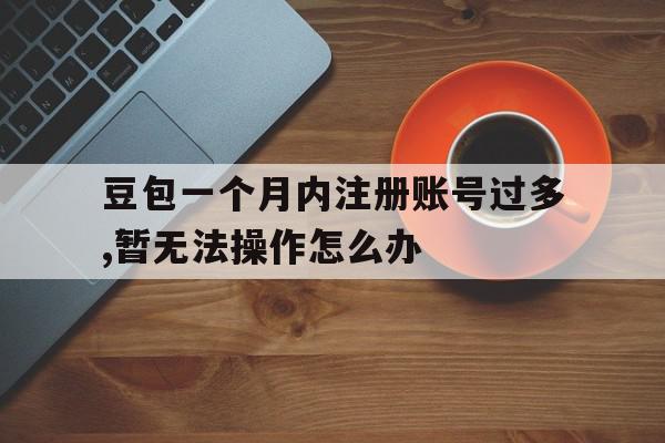 包含豆包一个月内注册账号过多,暂无法操作怎么办的词条 包含豆包一个月内注册账号过多,暂无法操作怎么办的词条
