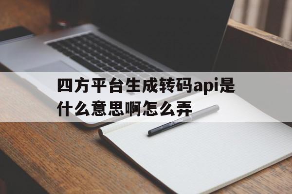四方平台生成转码api是什么意思啊怎么弄 四方平台生成转码api是什么意思啊怎么弄
