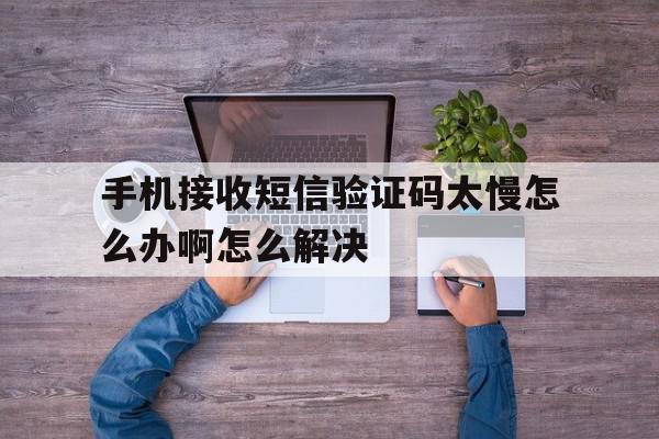 手机接收短信验证码太慢怎么办啊怎么解决 手机接收短信验证码太慢怎么办啊怎么解决
