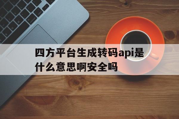 四方平台生成转码api是什么意思啊安全吗 四方平台生成转码api是什么意思啊安全吗