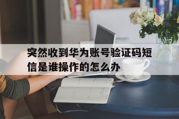 包含突然收到华为账号验证码短信是谁操作的怎么办的词条 包含突然收到华为账号验证码短信是谁操作的怎么办的词条