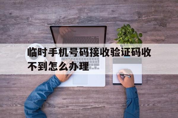 临时手机号码接收验证码收不到怎么办理 临时手机号码接收验证码收不到怎么办理