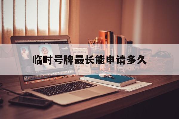 临时号牌最长能申请多久 临时号牌最长能申请多久