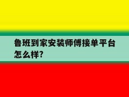鲁班到家安装师傅接单平台怎么样?的简单介绍