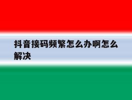 抖音接码频繁怎么办啊怎么解决