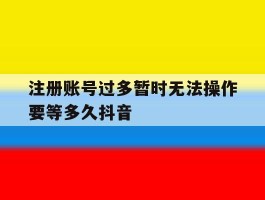 注册账号过多暂时无法操作要等多久抖音
