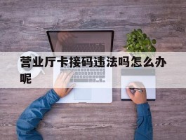 包含营业厅卡接码违法吗怎么办呢的词条