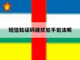 包含短信验证码骚扰犯不犯法呢的词条
