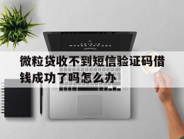 微粒贷收不到短信验证码借钱成功了吗怎么办