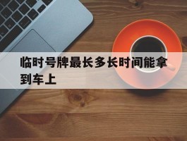 临时号牌最长多长时间能拿到车上