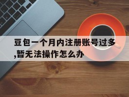 包含豆包一个月内注册账号过多,暂无法操作怎么办的词条
