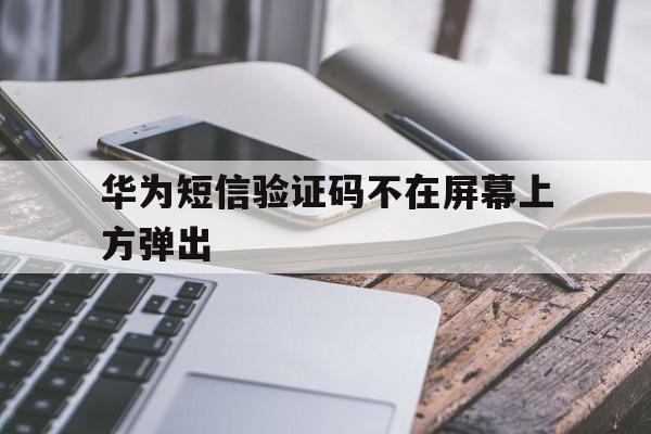 华为短信验证码不在屏幕上方弹出 华为短信验证码不在屏幕上方弹出
