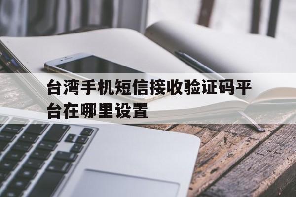 台湾手机短信接收验证码平台在哪里设置 台湾手机短信接收验证码平台在哪里设置