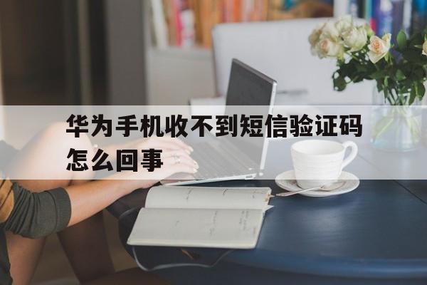华为手机收不到短信验证码怎么回事 华为手机收不到短信验证码怎么回事