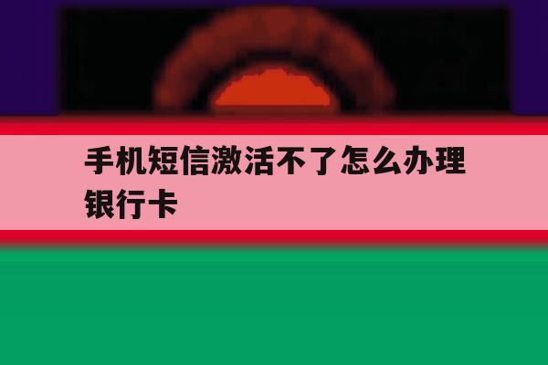手机短信激活不了怎么办理银行卡 手机短信激活不了怎么办理银行卡