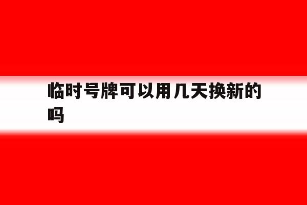 临时号牌可以用几天换新的吗 临时号牌可以用几天换新的吗