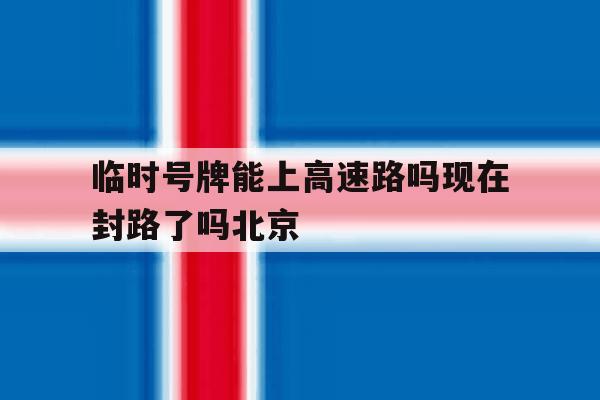 包含临时号牌能上高速路吗现在封路了吗北京的词条 包含临时号牌能上高速路吗现在封路了吗北京的词条