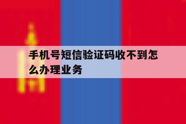 手机号短信验证码收不到怎么办理业务 手机号短信验证码收不到怎么办理业务