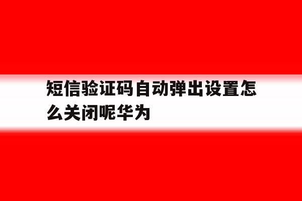 短信验证码自动弹出设置怎么关闭呢华为 短信验证码自动弹出设置怎么关闭呢华为