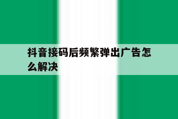 抖音接码后频繁弹出广告怎么解决 抖音接码后频繁弹出广告怎么解决