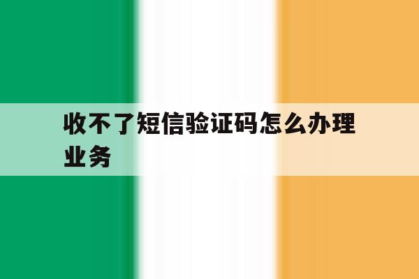 收不了短信验证码怎么办理业务 收不了短信验证码怎么办理业务