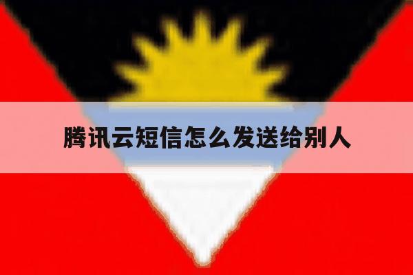 腾讯云短信怎么发送给别人 腾讯云短信怎么发送给别人