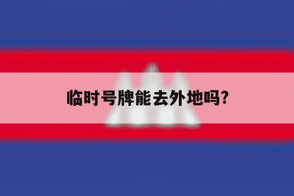 临时号牌能去外地吗? 临时号牌能去外地吗?