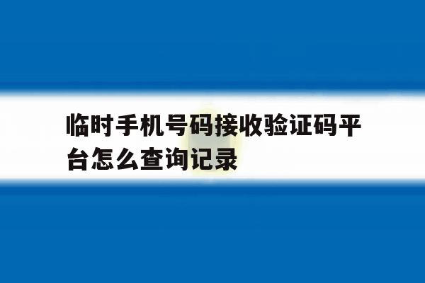 临时手机号码接收验证码平台怎么查询记录 临时手机号码接收验证码平台怎么查询记录