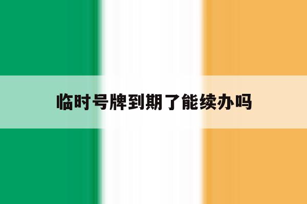临时号牌到期了能续办吗 临时号牌到期了能续办吗