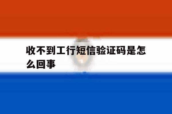 收不到工行短信验证码是怎么回事 收不到工行短信验证码是怎么回事