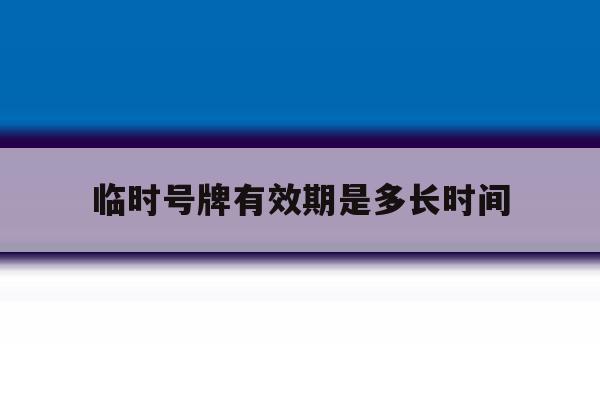临时号牌有效期是多长时间 临时号牌有效期是多长时间