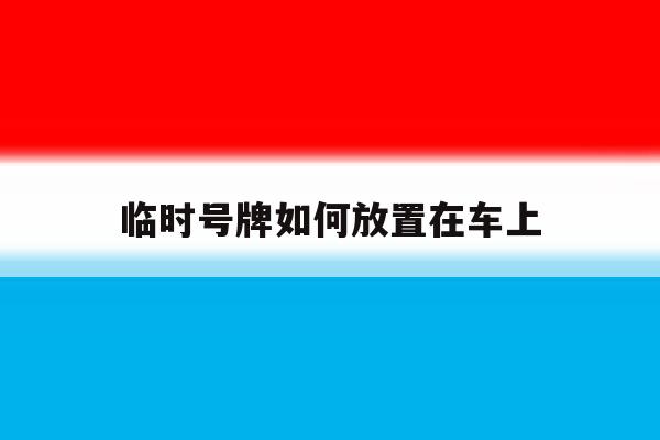临时号牌如何放置在车上 临时号牌如何放置在车上