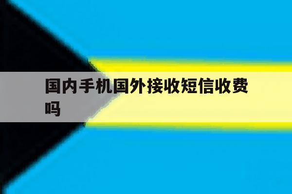 国内手机国外接收短信收费吗 国内手机国外接收短信收费吗