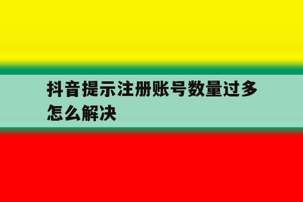 抖音提示注册账号数量过多怎么解决 抖音提示注册账号数量过多怎么解决