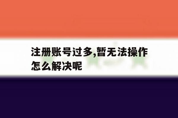 关于注册账号过多,暂无法操作怎么解决呢的信息