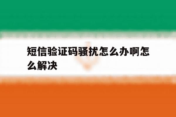 短信验证码骚扰怎么办啊怎么解决 短信验证码骚扰怎么办啊怎么解决