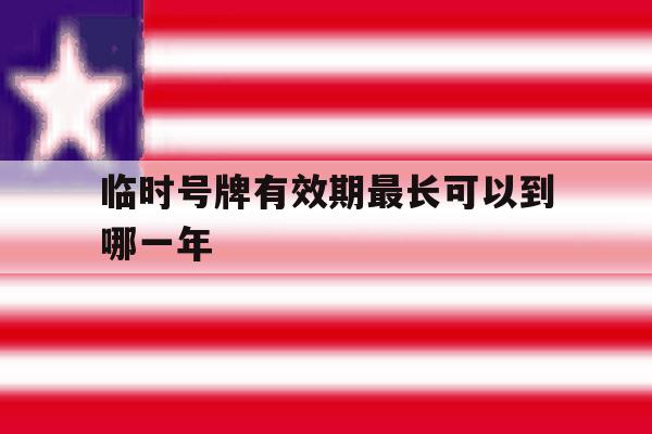 临时号牌有效期最长可以到哪一年 临时号牌有效期最长可以到哪一年