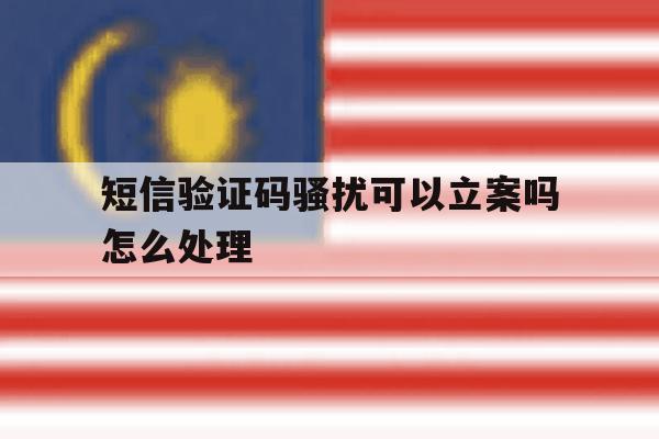 短信验证码骚扰可以立案吗怎么处理 短信验证码骚扰可以立案吗怎么处理