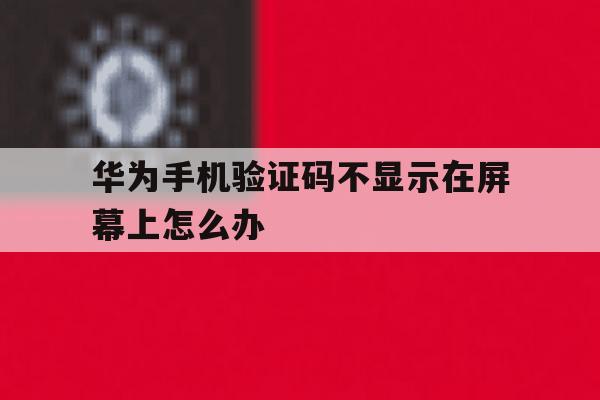 华为手机验证码不显示在屏幕上怎么办 华为手机验证码不显示在屏幕上怎么办