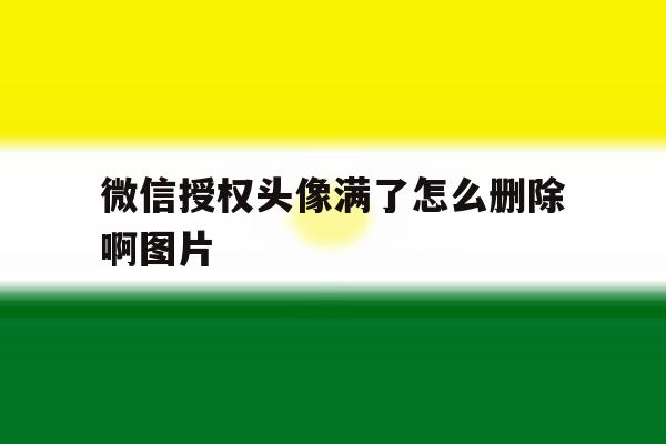 微信授权头像满了怎么删除啊图片 微信授权头像满了怎么删除啊图片