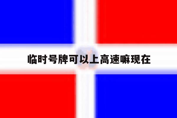 临时号牌可以上高速嘛现在 临时号牌可以上高速嘛现在