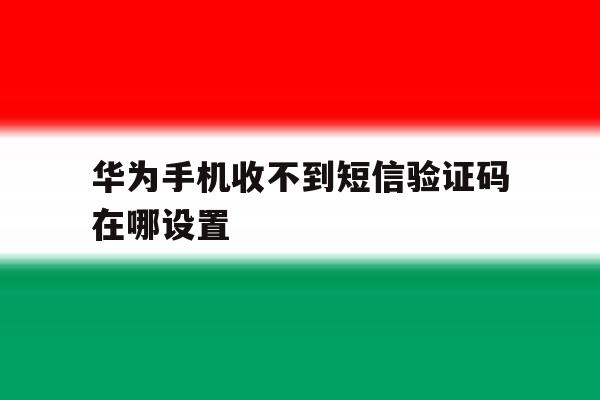 华为手机收不到短信验证码在哪设置 华为手机收不到短信验证码在哪设置