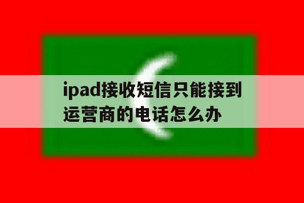 包含ipad接收短信只能接到运营商的电话怎么办的词条 包含ipad接收短信只能接到运营商的电话怎么办的词条