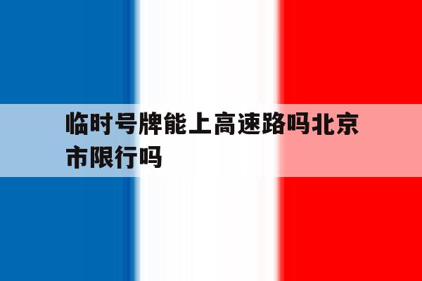 临时号牌能上高速路吗北京市限行吗 临时号牌能上高速路吗北京市限行吗