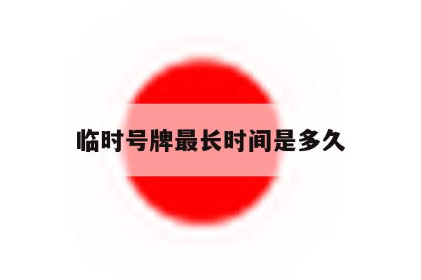 临时号牌最长时间是多久 临时号牌最长时间是多久